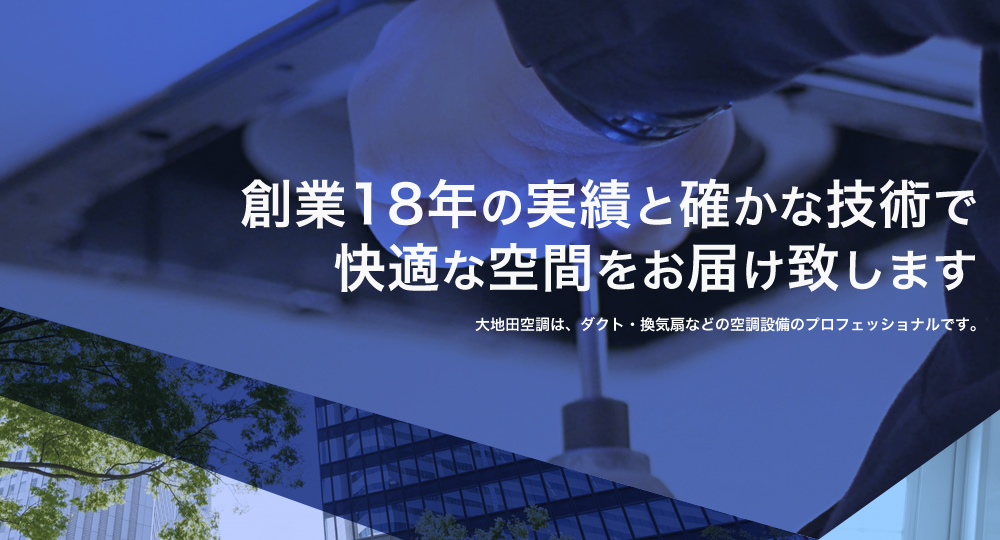 創業18年の実績と確かな技術で快適な空間をお届け致します 大地田空調は、ダクト・換気扇などの空調設備のプロフェッショナルです。