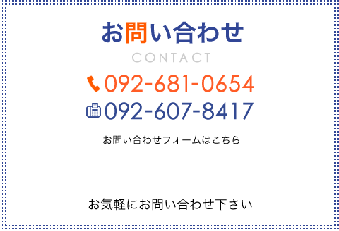 お問い合わせ TEL:092-681-0654 FAX:092-607-8417 お問い合わせフォームはこちら お気軽にお問い合わせ下さい